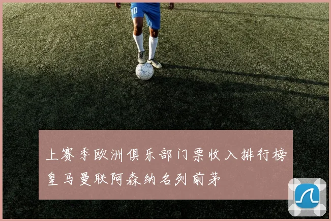上赛季欧洲俱乐部门票收入排行榜皇马曼联阿森纳名列前茅