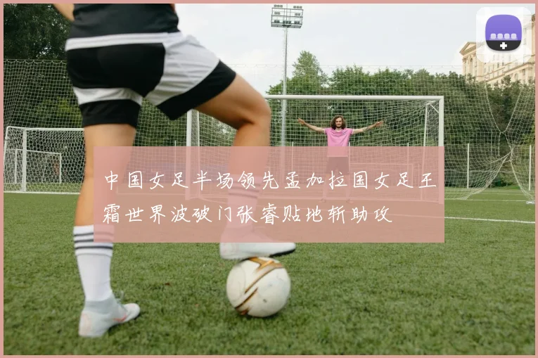 中国女足半场领先孟加拉国女足王霜世界波破门张睿贴地斩助攻
