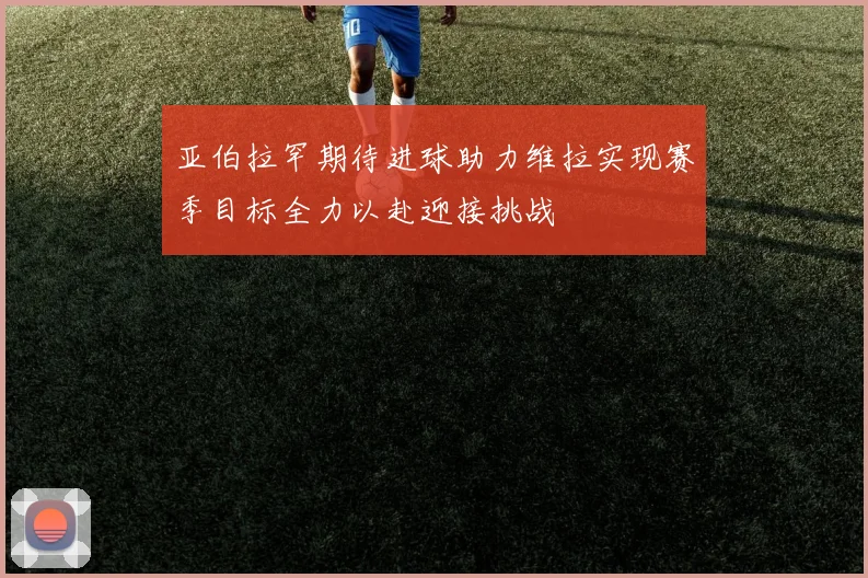 亚伯拉罕期待进球助力维拉实现赛季目标全力以赴迎接挑战