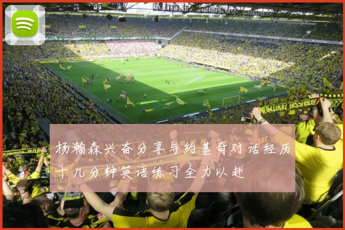 杨瀚森兴奋分享与约基奇对话经历十几分钟英语练习全力以赴