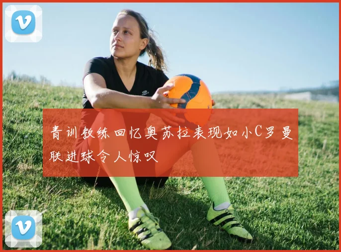 青训教练回忆奥苏拉表现如小C罗曼联进球令人惊叹