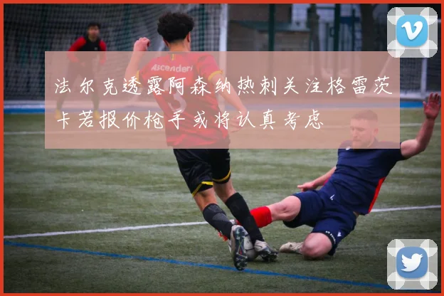 法尔克透露阿森纳热刺关注格雷茨卡若报价枪手或将认真考虑