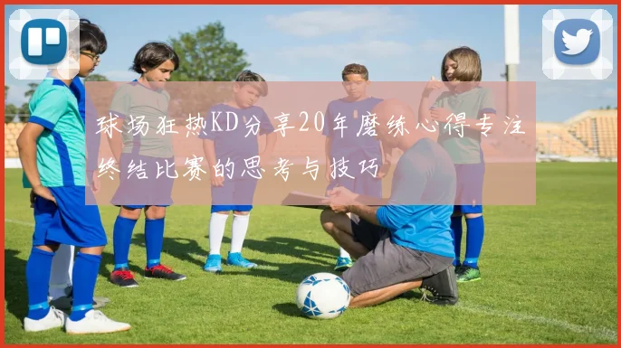 球场狂热KD分享20年磨练心得专注终结比赛的思考与技巧