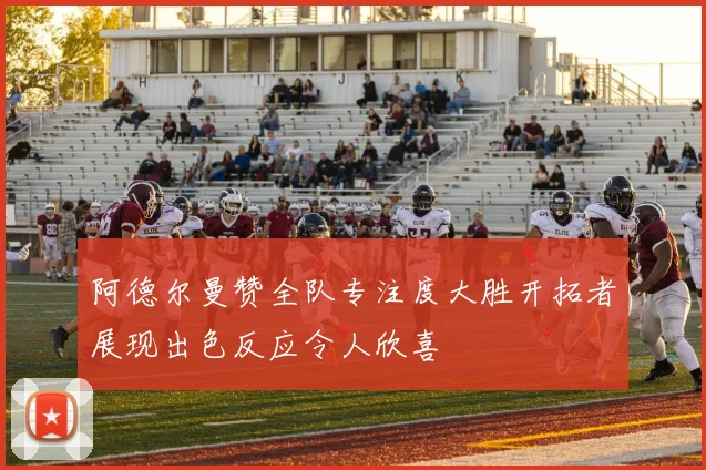 阿德尔曼赞全队专注度大胜开拓者展现出色反应令人欣喜