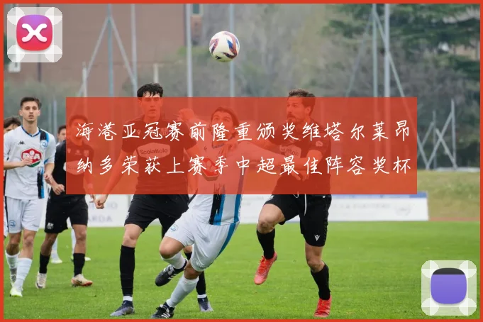 海港亚冠赛前隆重颁奖维塔尔莱昂纳多荣获上赛季中超最佳阵容奖杯